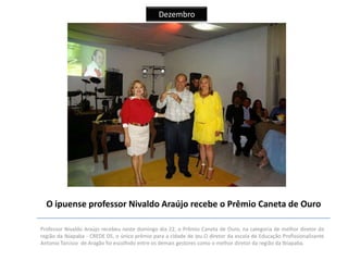 Dezembro

O ipuense professor Nivaldo Araújo recebe o Prêmio Caneta de Ouro
Professor Nivaldo Araújo recebeu neste domingo dia 22, o Prêmio Caneta de Ouro, na categoria de melhor diretor da
região da Ibiapaba - CREDE 05, o único prêmio para a cidade de Ipu.O diretor da escola de Educação Profissionalizante
Antonio Tarcisio de Aragão foi escolhido entre os demais gestores como o melhor diretor da região da Ibiapaba.

 