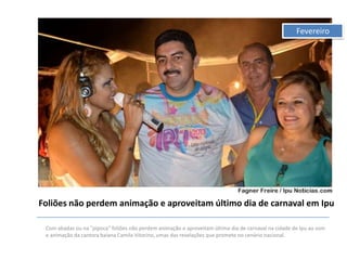 Fevereiro

Foliões não perdem animação e aproveitam último dia de carnaval em Ipu
Com abadas ou na "pipoca" foliões não perdem animação e aproveitam último dia de carnaval na cidade de Ipu ao som
e animação da cantora baiana Camila Vitorino, umas das revelações que promete no cenário nacional.

 