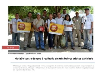 Março

Mutirão contra dengue é realizado em três bairros críticos da cidade
Mobilização contra a Dengue é realizada em Ipu com agentes de endemias e comunitárias de saúde em parceria com as
secretarias de Saúde, Educação e Infraestrutura do Município. O evento deu inicio no último dia 4 de março e prossegue
até o próximo dia 15 desse mês.

 