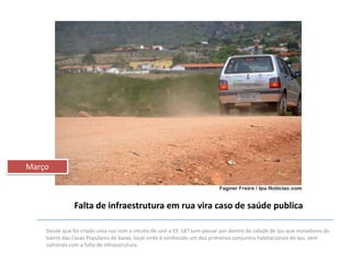 Março

Falta de infraestrutura em rua vira caso de saúde publica
Desde que foi criado uma rua com o intuito de unir a CE-187 sem passar por dentro da cidade de Ipu que moradores do
bairro das Casas Populares de baixo, local onde é conhecido um dos primeiros conjuntos habitacionais de Ipu, vem
sofrendo com a falta de infraestrutura.

 
