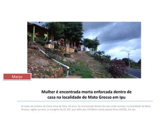 Março

Mulher é encontrada morta enforcada dentro de
casa na localidade de Mato Grosso em Ipu
O corpo de Leiliane da Costa Lima da Silva, 24 anos, foi encontrado dentro da casa onde morava, na localidade de Mato
Grosso, região serrana, as margens da CE-187, por volta das 15h30min desta quarta-feira (20/03), em Ipu.

 