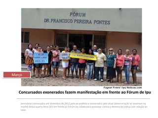 Março

Concursados exonerados fazem manifestação em frente ao Fórum de Ipu
Servidores convocados em dezembro de 2012 pelo ex-prefeito e exonerados pela atual administração se reuniram na
manhã dessa quarta-feira (20) em frente ao Forúm da cidade para protestar contra a demora da justiça com relação ao
caso.

 
