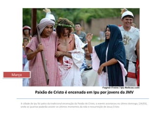 Março

Paixão de Cristo é encenada em Ipu por jovens da JMV
A cidade de Ipu foi palco da tradicional encenação da Paixão de Cristo, o evento aconteceu no último domingo, (24/03),
onde os ipuense poderão assistir os últimos momentos da vida e ressurreição de Jesus Cristo.

 
