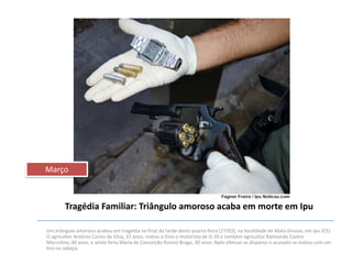 Março

Tragédia Familiar: Triângulo amoroso acaba em morte em Ipu
Um triângulo amoroso acabou em tragédia no final da tarde desta quarta-feira (27/03), na localidade de Mato Grosso, em Ipu (CE).
O agricultor Antônio Carlos da Silva, 37 anos, matou a tiros o motorista de D-20 e também agricultor Raimundo Castro
Marcolino, 40 anos, e ainda feriu Maria da Conceição Rosino Braga, 30 anos. Após efetuar os disparos o acusado se matou com um
tiro na cabeça.

 