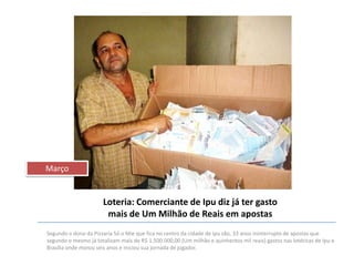 Março

Loteria: Comerciante de Ipu diz já ter gasto
mais de Um Milhão de Reais em apostas
Segundo o dono da Pizzaria Só o Mie que fica no centro da cidade de Ipu são, 33 anos ininterrupto de apostas que
segundo o mesmo já totalizam mais de R$ 1.500.000,00 (Um milhão e quinhentos mil reais) gastos nas lotéricas de Ipu e
Brasília onde morou seis anos e iniciou sua jornada de jogador.

 