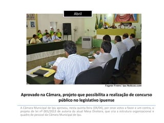 Abril

Aprovado na Câmara, projeto que possibilita a realização de concurso
público no legislativo ipuense
A Câmara Municipal de Ipu aprovou, nesta quinta-feira (04/04), por onze votos a favor e um contra, o
projeto de lei nº 001/2013 de autoria da atual Mesa Diretora, que cria a estrutura organizacional e
quadro de pessoal da Câmara Municipal de Ipu.

 