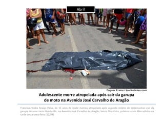Abril

Adolescente morre atropelada após cair da garupa
de moto na Avenida José Carvalho de Aragão
Francisca Nádia Araújo Paiva, de 15 anos de idade morreu atropelada após segundo relatos de testemunhas cair da
garupa de uma moto Honda Bis, na Avenida José Carvalho de Aragão, bairro Boa Vista, próximo a um Mercadinho na
tarde desta sexta-feira (12/04)

 