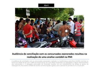 Abril

Audiência de conciliação com os concursados exonerados resultou na
realização de uma analise contábil na PMI
A audiência de conciliação com os concursados exonerados realizada na manhã dessa sexta-feira (12/03) ocorrida no
Fórum da cidade de Ipu com o MM Juiz titular de Ipu, Dr. Lúcio Alves Cavalcante e os advogados e alguns representantes
dos concursados e o advogado procurador do município resultou em um entendimento de ambas as partes na
realização de uma analise contábil da receita corrente liquida e gastos com o pessoal no período d 15 a 25 de abril.

 