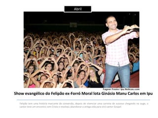 Abril

Show evangélico do Felipão ex-Forró Moral lota Ginásio Manu Carlos em Ipu
Felipão tem uma história marcante de conversão, depois de vivenciar uma carreira de sucesso chegando no auge, o
cantor teve um encontro com Cristo e resolveu abandonar a antiga vida para virá cantor Gospel.

 