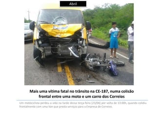 Abril

Mais uma vítima fatal no trânsito na CE-187, numa colisão
frontal entre uma moto e um carro dos Correios
Um motociclista perdeu a vida na tarde dessa terça-feira (23/04) por volta de 13:00h, quando colidiu
frontalmente com uma Van que presta serviços para a Empresa de Correios.

 