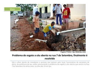 Maio

Problema de esgoto a céu aberto na rua 7 de Setembro, finalmente é
resolvido
Sob o olhar atento de moradores e pessoas que passam pelo local, funcionários da secretaria de
obras, da prefeitura de Ipu, estão solucionando o problema do esgoto a céu aberto que existia na Rua
7 de Setembro há vários anos, no Alto dos 14 em Ipu.

 