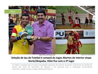 Maio

Seleção de Ipu de Futebol é campeã do Jogos Abertos do Interior etapa
Norte/Ibiapaba, Vôlei fica com o 3º lugar
Foi dada a largada para a maior competição esportiva do interior do Ceará. O Governo do Estado do
Ceará, por meio da Secretaria do Esporte e em parceria com a Federação Universitária
Cearense, realiza em Ipu os Jogos Abertos do Interior.

 