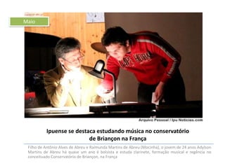 Maio

Ipuense se destaca estudando música no conservatório
de Briançon na França
Filho de Antônio Alves de Abreu e Raimunda Martins de Abreu (Mocinha), o jovem de 24 anos Adylson
Martins de Abreu há quase um ano é bolsista e estuda clarinete, formação musical e regência no
conceituado Conservatório de Briançon, na França

 
