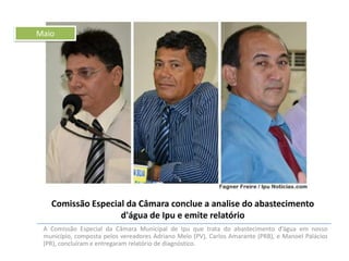 Maio

Comissão Especial da Câmara conclue a analise do abastecimento
d'água de Ipu e emite relatório
A Comissão Especial da Câmara Municipal de Ipu que trata do abastecimento d’água em nosso
município, composta pelos vereadores Adriano Melo (PV), Carlos Amarante (PRB), e Manoel Palácios
(PR), concluíram e entregaram relatório de diagnóstico.

 