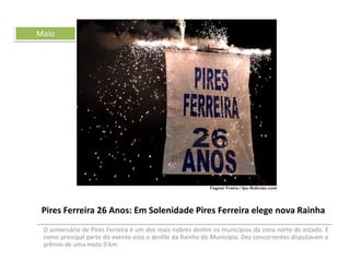 Maio

Pires Ferreira 26 Anos: Em Solenidade Pires Ferreira elege nova Rainha
O aniversário de Pires Ferreira é um dos mais nobres dentre os municípios da zona norte do estado. E
como principal parte do evento está o desfile da Rainha do Município. Dez concorrentes disputavam o
prêmio de uma moto 0 km.

 