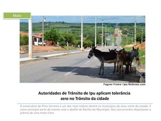 Maio

Autoridades de Trânsito de Ipu aplicam tolerância
zero no Trânsito da cidade
O aniversário de Pires Ferreira é um dos mais nobres dentre os municípios da zona norte do estado. E
como principal parte do evento está o desfile da Rainha do Município. Dez concorrentes disputavam o
prêmio de uma moto 0 km.

 