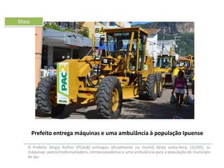 Maio

Prefeito entrega máquinas e uma ambulância à população Ipuense
O Prefeito Sérgio Rufino (PCdoB) entregou oficialmente na manhã desta sexta-feira, (31/05), as
máquinas: patrol/motoniveladora, retroescavadeiras e uma ambulância para a população do município
de Ipu

 