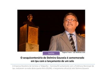 Junho

O sesquicentenário de Delmiro Gouveia é comemorado
em Ipu com o lançamento de um selo
A Empresa Brasileira de Correios e Telégrafos - Correios/CE juntamente com a Prefeitura Municipal de
Ipu, realizaram na noite desta quarta-feira (05/06), o lançamento oficial do Selo Delmiro Gouveia

 