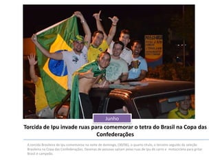Junho

Torcida de Ipu invade ruas para comemorar o tetra do Brasil na Copa das
Confederações
A torcida Brasileira de Ipu comemorou na noite de domingo, (30/06), o quarto título, o terceiro seguido da seleção
Brasileira na Copa das Confederações. Dezenas de pessoas saíram pelas ruas de Ipu de carro e motocicleta para gritar
Brasil é campeão.

 