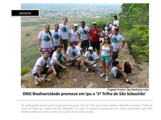 Janeiro

ONG Biodiversidade promove em Ipu a '1ª Trilha de São Sebastião'
Os participantes percorreram um percurso de quase 7 Km de trilha que incluiu subidas e descidas na famosa "Trilha da
Lasca da Velha ou Ladeira de São Sebastião" ao todo 23 pessoas participaram do evento promovido pela ONG
Biodiversidade que contou ainda com o apoio da iniciativa privada.

 
