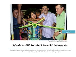 Julho

Após reforma, CRAS II do bairro do Breguedoff é reinaugurado
O Governo Municipal de Ipu reinaugurou na noite de ontem, sexta-feira (05/07), um Anexo Centro de
Referência de Assistência Social (CRAS II) do bairro do Berguedof.

 