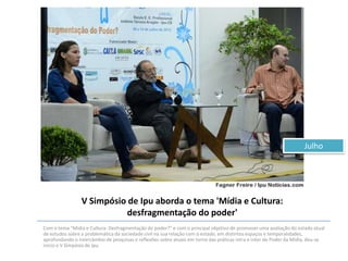 Julho

V Simpósio de Ipu aborda o tema 'Mídia e Cultura:
desfragmentação do poder'
Com o tema "Mídia e Cultura: Desfragmentação do poder?" e com o principal objetivo de promover uma avaliação do estado atual
de estudos sobre a problemática da sociedade civil na sua relação com o estado, em distintos espaços e temporalidades,
aprofundando o intercâmbio de pesquisas e reflexões sobre atuais em torno das práticas intra e inter do Poder da Mídia, deu-se
inicio o V Simpósio de Ipu.

 