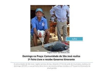 Julho

Domingo na Praça: Comunidade de São José realiza
1ª Feira Livre e recebe Governo Itinerante
A comunidade de São José, região serrana de Ipu, distante 27 km da sede do município, realizou no
domingo, (07/07), a sua primeira feira livre e ao mesmo tempo recebeu o 2º Governo Itinerante da
atual gestão.

 