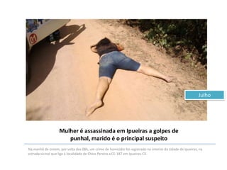 Julho

Mulher é assassinada em Ipueiras a golpes de
punhal, marido é o principal suspeito
Na manhã de ontem, por volta das 08h, um crime de homicídio foi registrado no interior da cidade de Ipueiras, na
estrada vicinal que liga á localidade de Chico Pereira a CE-187 em Ipueiras-CE.

 