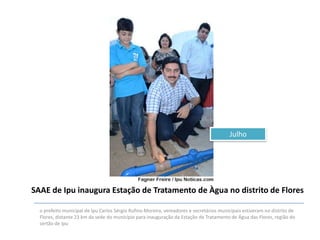 Julho

SAAE de Ipu inaugura Estação de Tratamento de Àgua no distrito de Flores
o prefeito municipal de Ipu Carlos Sérgio Rufino Moreira, vereadores e secretários municipais estiveram no distrito de
Flores, distante 23 km da sede do município para inauguração da Estação de Tratamento de Água das Flores, região do
sertão de Ipu

 