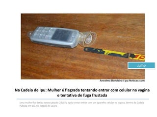 Julho

Na Cadeia de Ipu: Mulher é flagrada tentando entrar com celular na vagina
e tentativa de fuga frustada
Uma mulher foi detida neste sábado (27/07), após tentar entrar com um aparelho celular na vagina, dentro da Cadeia
Pública em Ipu, no estado do Ceará.

 
