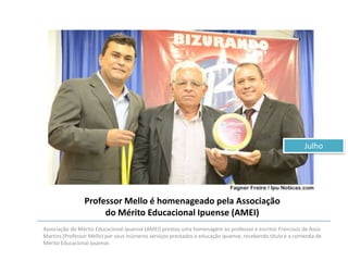 Julho

Professor Mello é homenageado pela Associação
do Mérito Educacional Ipuense (AMEI)
Associação do Mérito Educacional Ipuense (AMEI) prestou uma homenagem ao professor e escritor Francisco de Assis
Martins (Professor Mello) por seus inúmeros serviços prestados a educação ipuense, recebendo título e a comenda de
Mérito Educacional Ipuense.

 