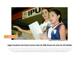 Agosto

Jogos Escolares do Ceará reuniu mais de 200 alunos de mais de 10 cidades
Durante os dias 9, 10 e 11 de Agosto o Ipu foi palco da Etapa Regional Norte/Ibiapaba e Inhamus dos Jogos Escolares do
Ceará, evento realizado pela Secretaria de Esporte do Estado em parceria com a Prefeitura Municipal de Ipu.

 