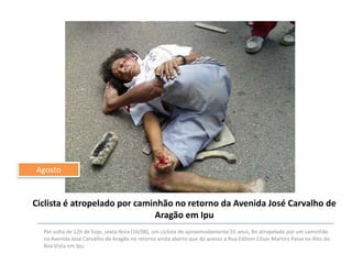 Agosto

Ciclista é atropelado por caminhão no retorno da Avenida José Carvalho de
Aragão em Ipu
Por volta de 12h de hoje, sexta-feira (16/08), um ciclista de aproximadamente 55 anos, foi atropelado por um caminhão
na Avenida José Carvalho de Aragão no retorno ainda aberto que dá acesso a Rua Edílson César Martins Paiva no Alto da
Boa Vista em Ipu.

 