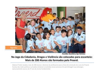 Agosto

No Jogo da Cidadania, Drogas e Violência são colocadas para escanteio:
Mais de 200 Alunos são formados pelo Proerd.
Abdoral Timbó recebeu mais de 200 alunos e dezenas de professores para a festa de conclusão de curso do Proerd.
Escolas das redes públicas e privadas estiveram envolvidas nesse processo de aprendizagem que abrangeu
exclusivamente alunos do 5º ano do ensino fundamental.

 