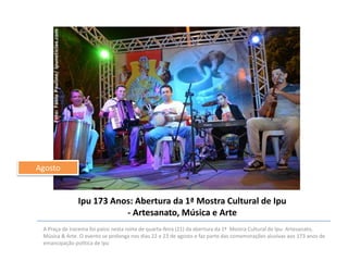 Agosto

Ipu 173 Anos: Abertura da 1ª Mostra Cultural de Ipu
- Artesanato, Música e Arte
A Praça de Iracema foi palco nesta noite de quarta-feira (21) da abertura da 1ª Mostra Cultural de Ipu- Artesanato,
Música & Arte. O evento se prolonga nos dias 22 e 23 de agosto e faz parte das comemorações alusivas aos 173 anos de
emancipação política de Ipu

 