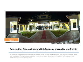 Agosto

Dois em Um. Governo Inaugura Dois Equipamentos no Mesmo Distrito
O distrito de Ingazeira ganhou duas obras, de maneira oficial, na noite desta sexta-feira. Uma escola e o posto de saúde,
que passou por reforma. Acompanhados por inúmeros moradores da região, o prefeito Sério Rufino cortou a faixa,
simbolizando a respectiva inauguração.

 