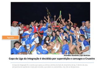 Agosto

Copa da Liga da Integração é decidida por superstição e consagra o Cruzeiro
A Copa da Integração foi o evento que soprou as últimas velinhas do bolo de aniversário de Ipu. E dentro de uma
perspectiva de espetáculo criada pelo torcedor, que talvez se surpreendeu, mas não se decepcionou.

 
