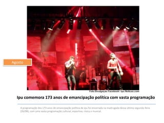 Agosto

Ipu comemora 173 anos de emancipação política com vasta programação
A programação dos 173 anos de emancipação política de Ipu foi encerrada na madrugada dessa última segunda-feira
(26/08), com uma vasta programação cultural, esportiva, cívica e musical.

 