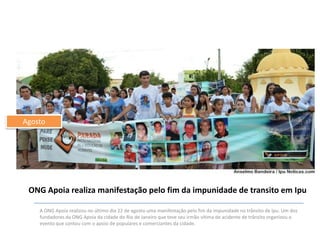 Agosto

ONG Apoia realiza manifestação pelo fim da impunidade de transito em Ipu
A ONG Apoia realizou no último dia 22 de agosto uma manifestação pelo fim da impunidade no trânsito de Ipu. Um dos
fundadores da ONG Apoia da cidade do Rio de Janeiro que teve seu irmão vítima de acidente de trânsito organizou o
evento que contou com o apoio de populares e comerciantes da cidade.

 