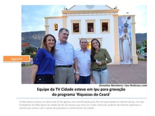 Agosto

Equipe da TV Cidade esteve em Ipu para gravação
do programa 'Riquezas do Ceará'
A ONG Apoia realizou no último dia 22 de agosto uma manifestação pelo fim da impunidade no trânsito de Ipu. Um dos
fundadores da ONG Apoia da cidade do Rio de Janeiro que teve seu irmão vítima de acidente de trânsito organizou o
evento que contou com o apoio de populares e comerciantes da cidade.

 