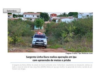 Setembro

Sargento Linha Dura realiza operação em Ipu
com apreensão de motos e prisão
O Sargento da Polícia Militar do estado do Ceará conhecido como "Linha Dura", atualmente em Varjota-CE, realizou na
tarde e início da noite de hoje, terça-feira (03/09), blitzes em Ipu que resultou na apreensão de motos e prisão de um
homem com drogas.

 