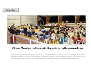 Setembro

Câmara Municipal realiza sessão itinerante na região serrana de Ipu
Lideranças comunitárias, moradores, vereadores e representação do executivo municipal participaram da sessão
itinerante ordinária da Câmara Municipal de Ipu, que ocorreu nesse dia 05 de setembro último, no distrito de Várzea do
Giló, na Região Serrana do município. Diversos assuntos de interesse social foram debatidos durante a sessão.

 