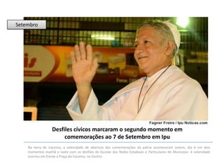 Setembro

Desfiles cívicos marcaram o segundo momento em
comemorações ao 7 de Setembro em Ipu
Na terra de Iracema, a solenidade de abertura das comemorações da pátria aconteceram ontem, dia 6 em dois
momentos manhã e noite com os desfiles de Escolas das Redes Estaduais e Particulares do Município. A solenidade
ocorreu em frente a Praça de Iracema, no Centro.

 