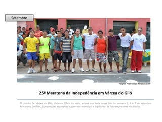 Setembro

25ª Maratona da Indepedência em Várzea do Giló
O distrito de Várzea do Giló, distante 10km da sede, esteve em festa nesse fim de semana 5, 6 e 7 de setembro.
Maratona, Desfiles, Competições esportivas e governos municipal e legislativo se fizeram presente no distrito.

 