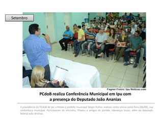 Setembro

PCdoB realiza Conferência Municipal em Ipu com
a presença do Deputado João Ananias
A presidência do PCdoB de Ipu a frente o prefeito municipal Sérgio Rufino realizou nesta ultima sexta-feira (06/09), sua
conferência municipal. Participaram do encontro, filiados e amigos do partido, lideranças locais, além do deputado
federal João Ananias.

 