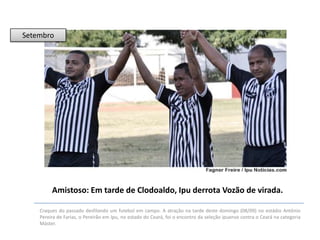 Setembro

Amistoso: Em tarde de Clodoaldo, Ipu derrota Vozão de virada.
Craques do passado desfilando um futebol em campo. A atração na tarde deste domingo (08/09) no estádio Antônio
Pereira de Farias, o Pereirão em Ipu, no estado do Ceará, foi o encontro da seleção ipuense contra o Ceará na categoria
Máster.

 