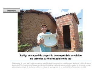 Setembro

Justiça acata pedido de prisão de empresário envolvido
no caso dos banheiros público de Ipu
A Juiz de Ipu Dr. Lúcio Alves Cavalcante acatou o pedido de prisão preventivo expedido pelo Ministério Público de Ipu na
pessoa do Marcelino Cordeiro Maia empresário sócio da empresa Construcon envolvida no caso de desvio de recursos
público na construção de banheiros público na cidade de Ipu na gestão do ex-prefeito Sávio Pontes (sem Partido).

 