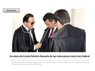 Setembro

Ex-aluno da Escola Delmiro Gouveia de Ipu toma posse como Juiz Federal
Membro de família humilde da região serrana, Hélio Camelo cursou e concluiu (1986) o Ensino Fundamental na Escola
Delmiro Gouveia e foi funcionário do BB de Ipu

 