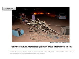 Setembro

Por infraestrutura, moradores queimam pneus e fecham via em Ipu
Cerca de 40 moradores das ruas das Casas Populares do Alto da Boa Vista, em Ipu, fecharam a Rua Osório Rufino, na
noite desta quinta (12/09), reivindicando infraestrutura no bairro.

 