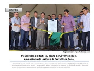 Setembro

Inauguração do INSS: Ipu ganha do Governo Federal
uma agência do Instituto da Previdência Social
A Prefeitura de Ipu, em parceria com o Governo Federal, inaugurou na manhã desta sexta-feira (20/09) a Agência do INSS (Instituto
Nacional da Seguridade Social) em Ipu. Com essa nova agência funcionando no município irá permitir e facilitar o acesso aos
serviços previdenciários e proporcionando condições adequadas de trabalho aos servidores do INSS.

 